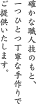 確かな職人技のもと、一つひとつ丁寧な手作りでご提供いたします。