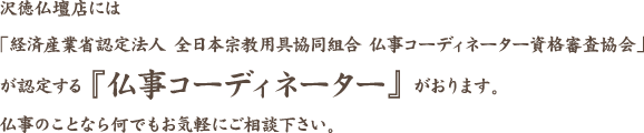 沢徳仏壇店には「経済産業省認定法人 全日本宗教用具協同組合 仏事コーディネーター資格審査協会」が認定する「仏事コーディネーター」がおります。仏事のことなら何でもお気軽にご相談下さい。