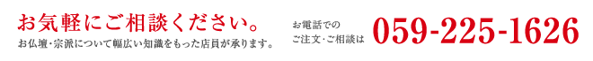 お気軽にご相談ください。お仏壇・宗派について幅広い知識をもった店員が承ります。お電話でのご注文・ご相談は059-225-1626